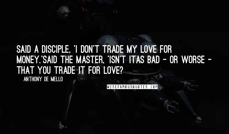 Anthony De Mello Quotes: Said a disciple, 'I don't trade my love for money.'Said the Master, 'isn't itas bad - or worse - that you trade it for love?