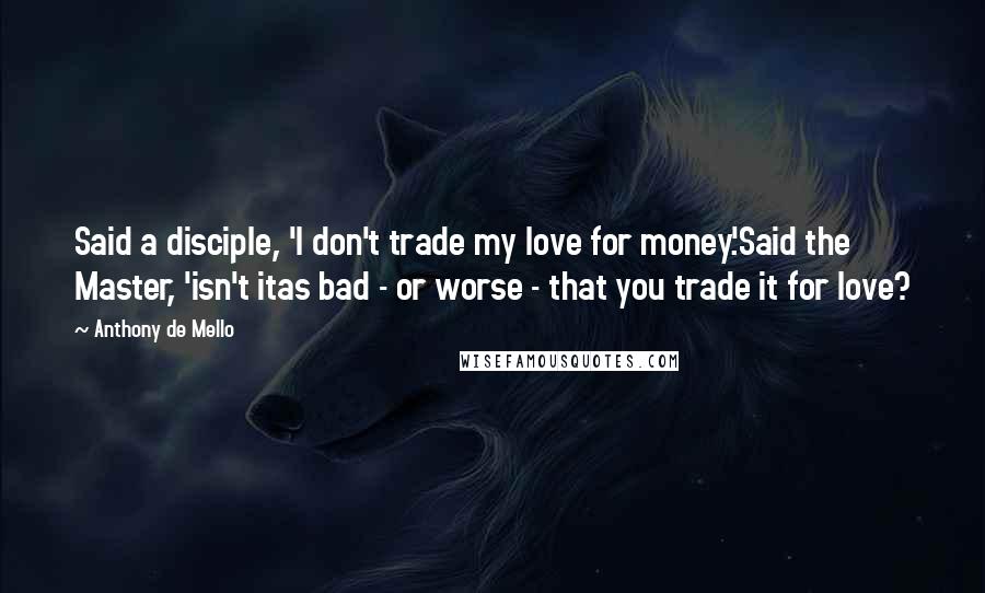 Anthony De Mello Quotes: Said a disciple, 'I don't trade my love for money.'Said the Master, 'isn't itas bad - or worse - that you trade it for love?