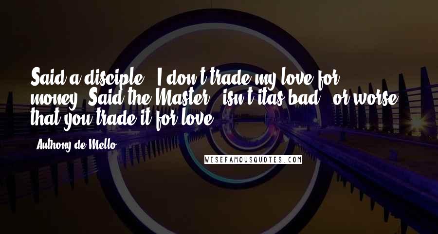 Anthony De Mello Quotes: Said a disciple, 'I don't trade my love for money.'Said the Master, 'isn't itas bad - or worse - that you trade it for love?