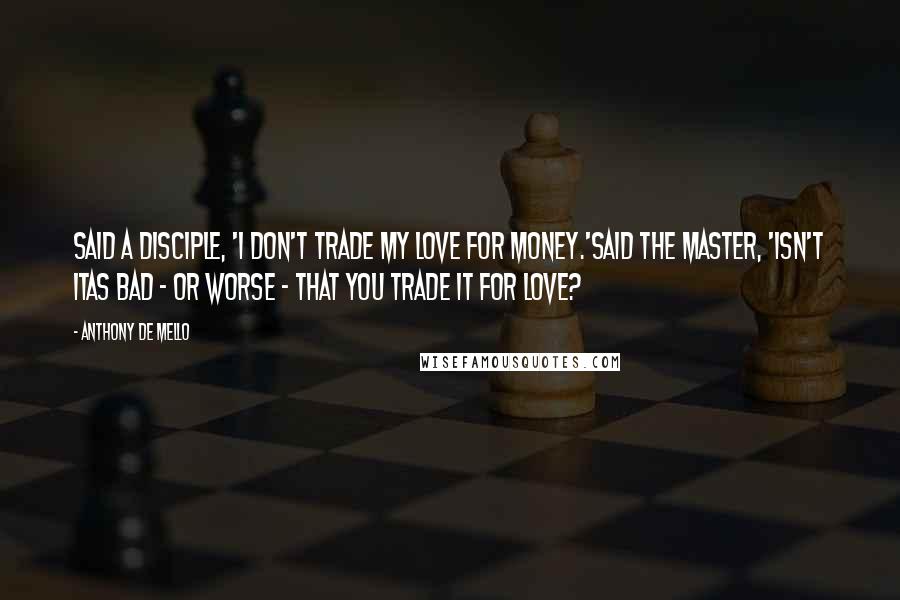 Anthony De Mello Quotes: Said a disciple, 'I don't trade my love for money.'Said the Master, 'isn't itas bad - or worse - that you trade it for love?