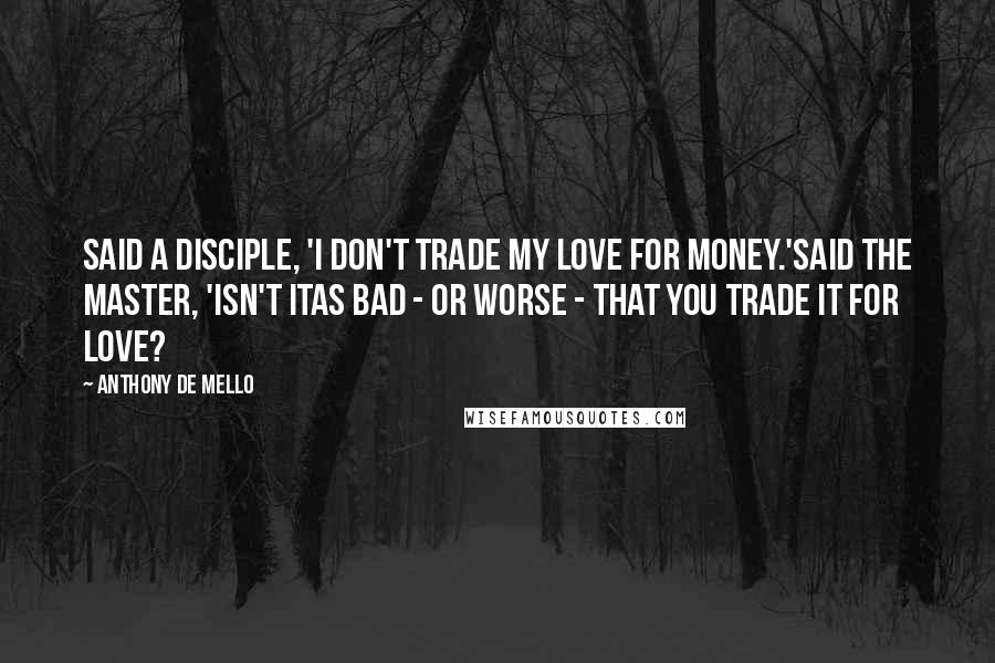Anthony De Mello Quotes: Said a disciple, 'I don't trade my love for money.'Said the Master, 'isn't itas bad - or worse - that you trade it for love?
