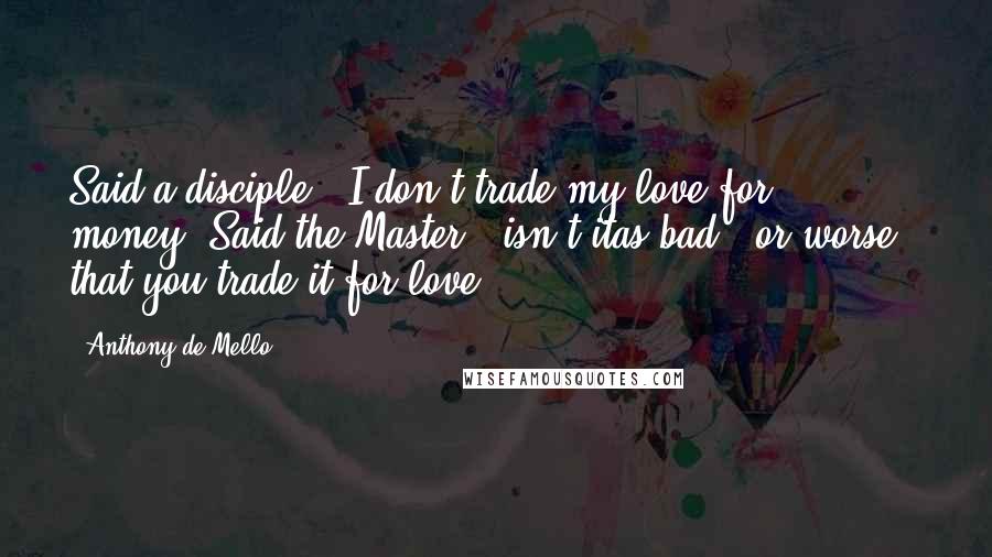 Anthony De Mello Quotes: Said a disciple, 'I don't trade my love for money.'Said the Master, 'isn't itas bad - or worse - that you trade it for love?