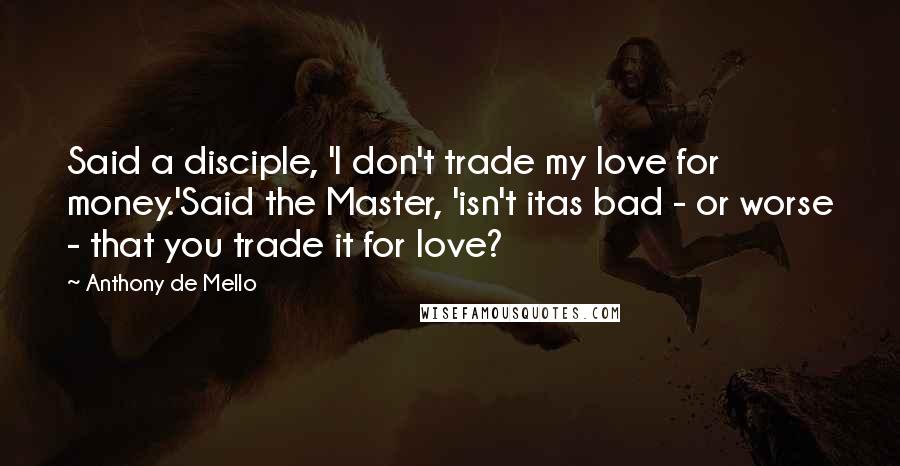 Anthony De Mello Quotes: Said a disciple, 'I don't trade my love for money.'Said the Master, 'isn't itas bad - or worse - that you trade it for love?