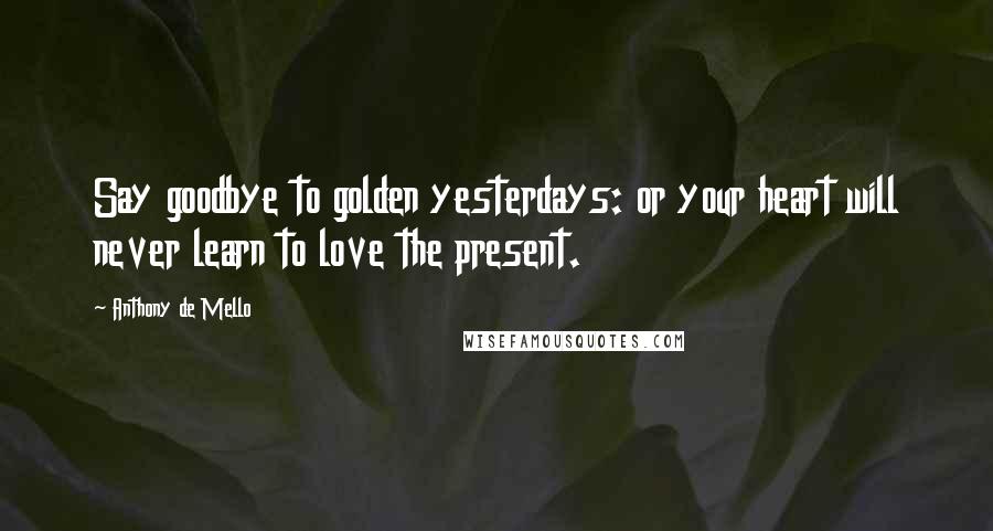 Anthony De Mello Quotes: Say goodbye to golden yesterdays: or your heart will never learn to love the present.