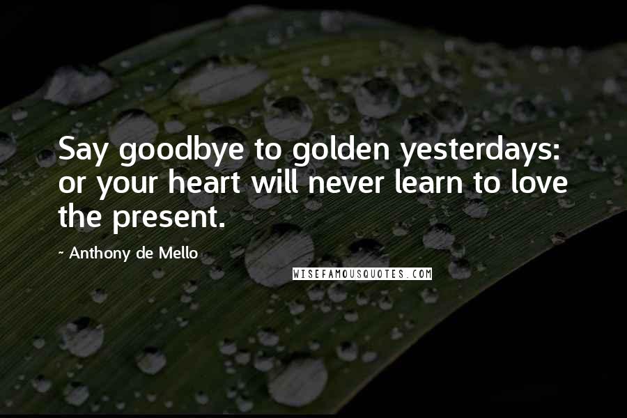 Anthony De Mello Quotes: Say goodbye to golden yesterdays: or your heart will never learn to love the present.