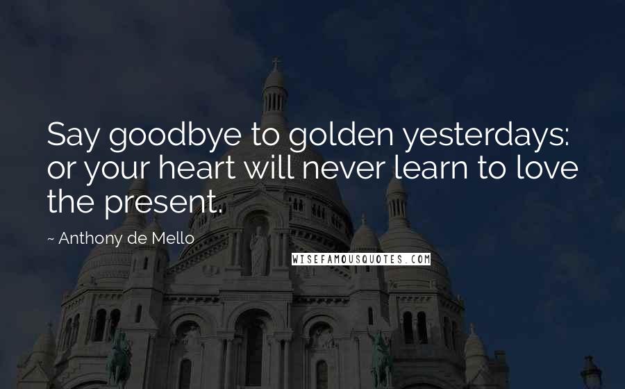 Anthony De Mello Quotes: Say goodbye to golden yesterdays: or your heart will never learn to love the present.