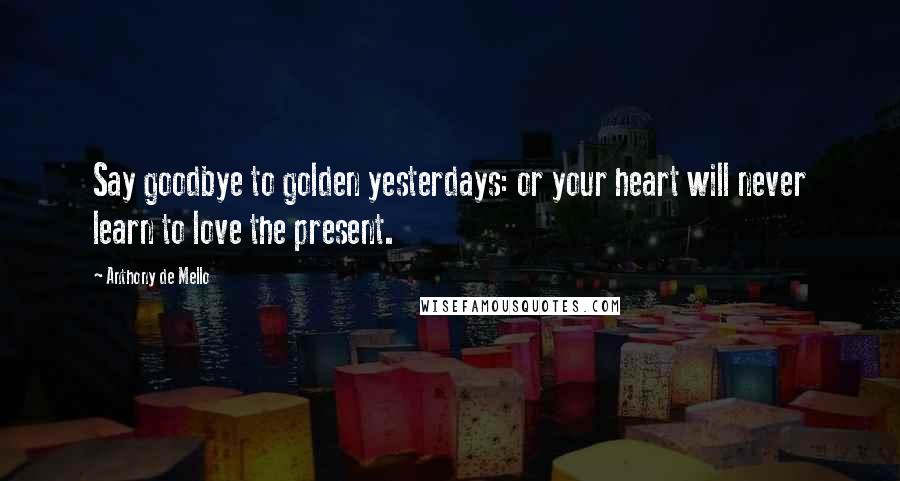 Anthony De Mello Quotes: Say goodbye to golden yesterdays: or your heart will never learn to love the present.