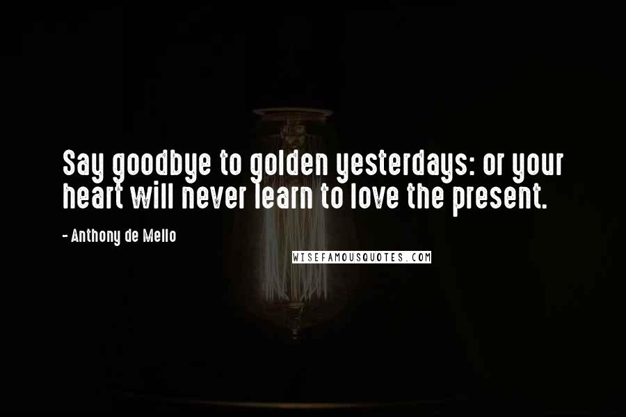 Anthony De Mello Quotes: Say goodbye to golden yesterdays: or your heart will never learn to love the present.