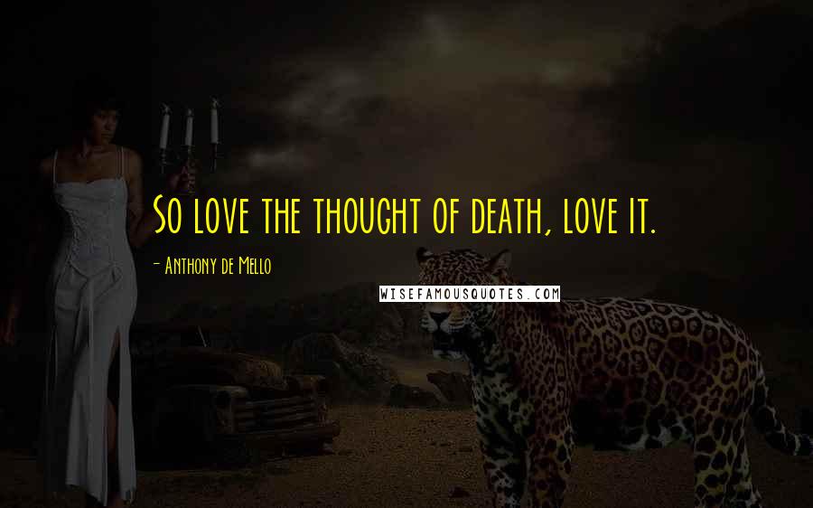 Anthony De Mello Quotes: So love the thought of death, love it.