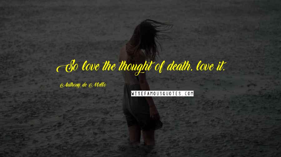 Anthony De Mello Quotes: So love the thought of death, love it.