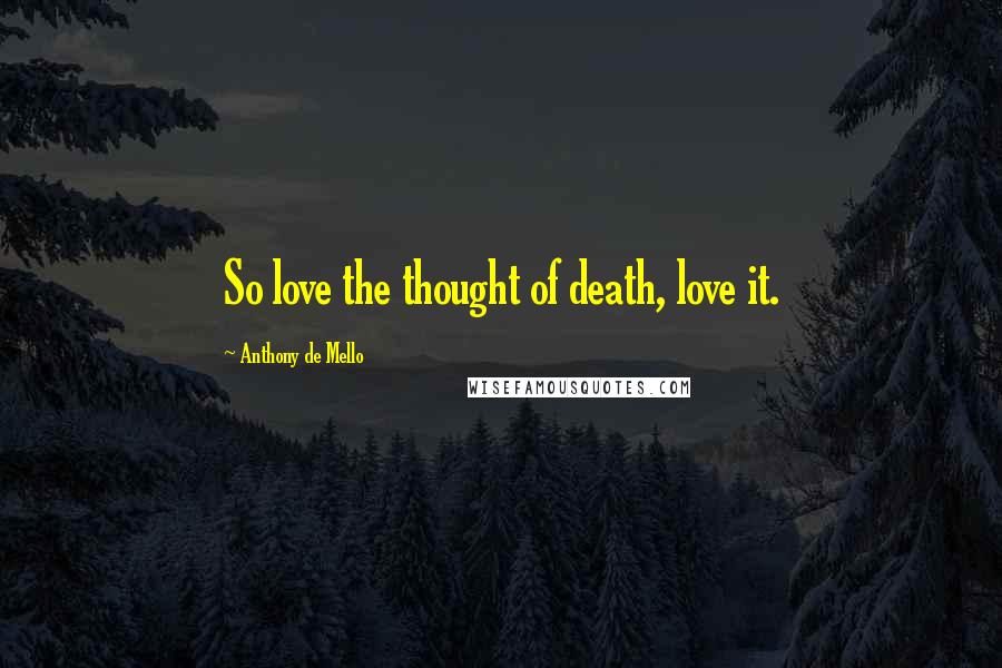 Anthony De Mello Quotes: So love the thought of death, love it.