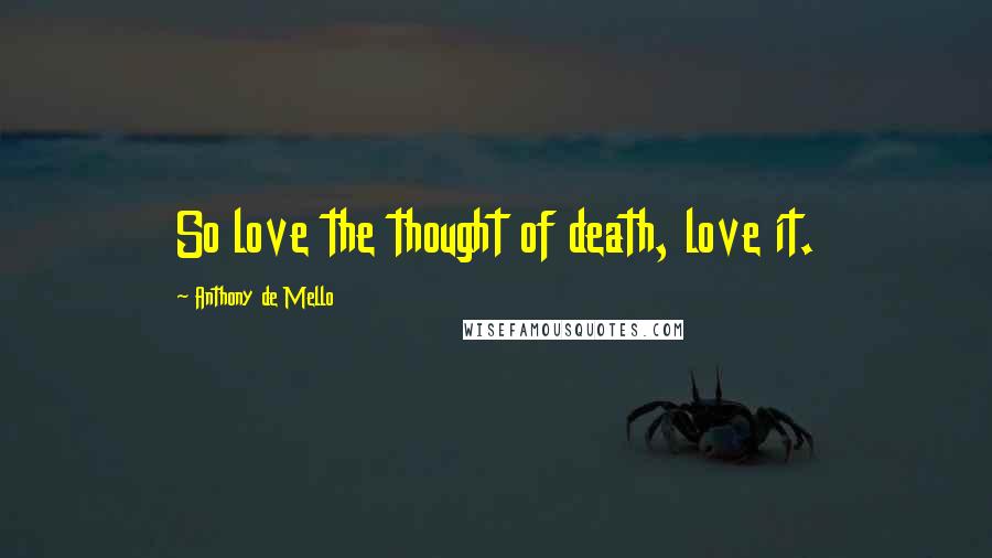 Anthony De Mello Quotes: So love the thought of death, love it.