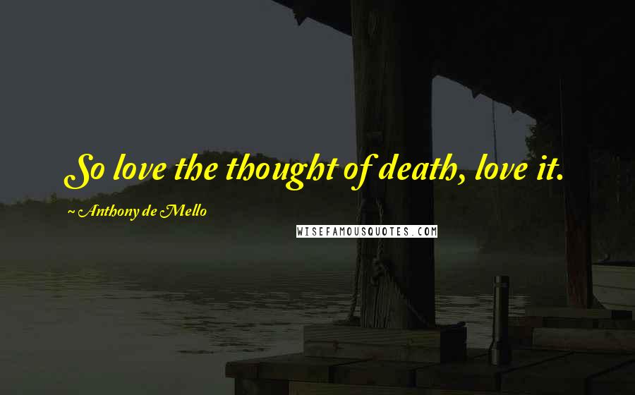 Anthony De Mello Quotes: So love the thought of death, love it.