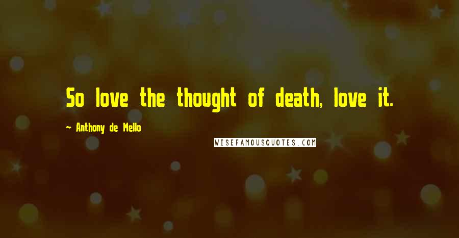 Anthony De Mello Quotes: So love the thought of death, love it.