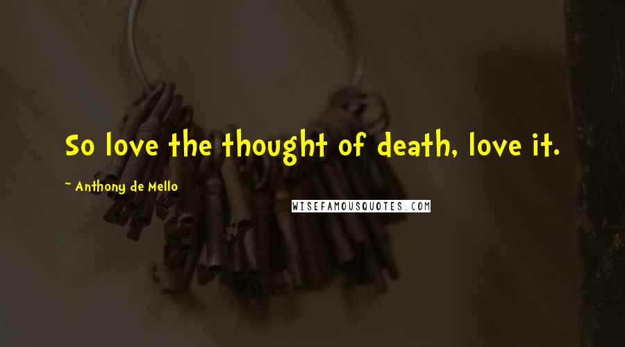 Anthony De Mello Quotes: So love the thought of death, love it.