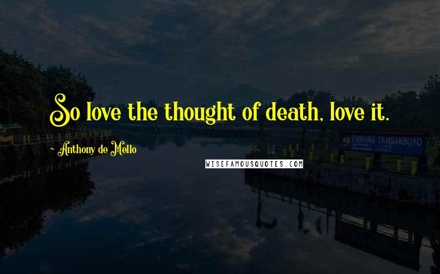 Anthony De Mello Quotes: So love the thought of death, love it.