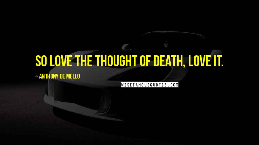 Anthony De Mello Quotes: So love the thought of death, love it.