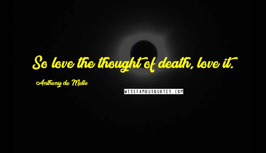 Anthony De Mello Quotes: So love the thought of death, love it.