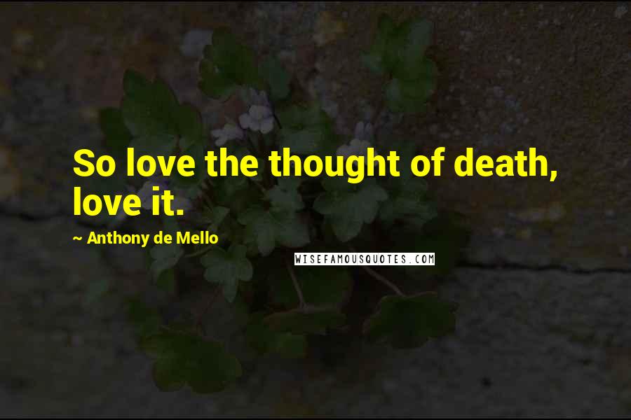 Anthony De Mello Quotes: So love the thought of death, love it.