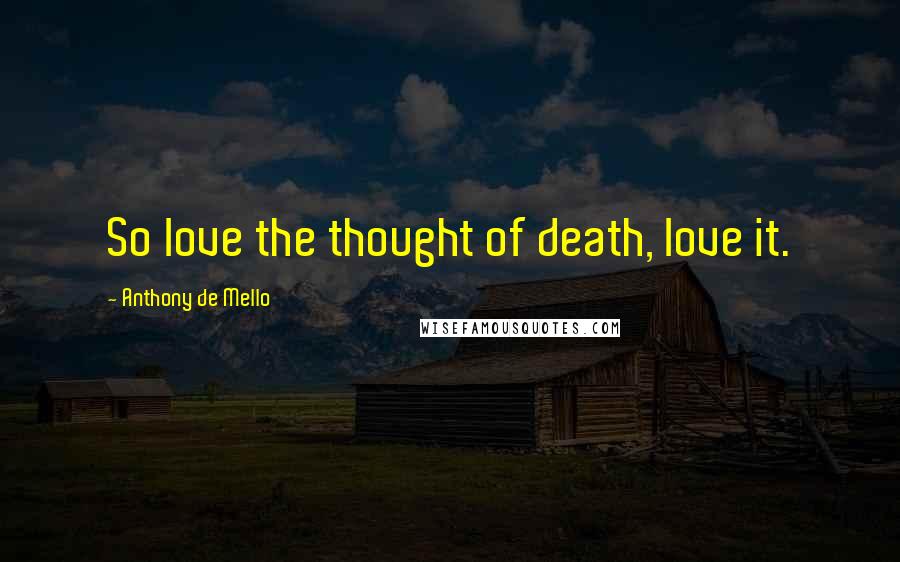 Anthony De Mello Quotes: So love the thought of death, love it.