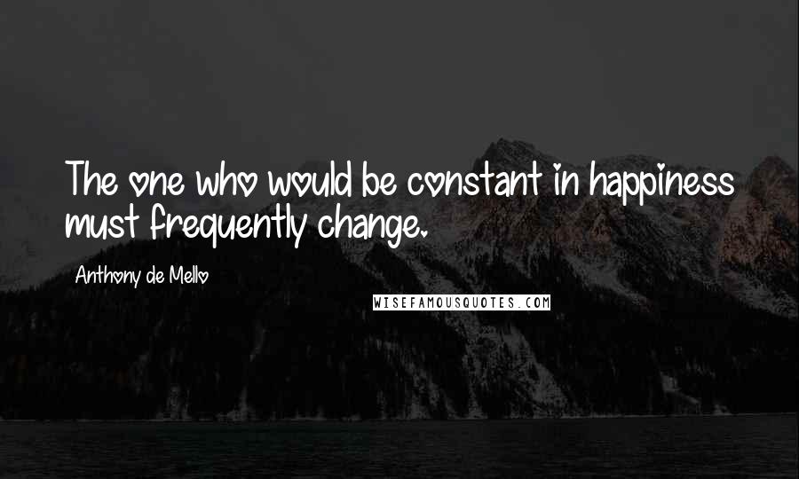 Anthony De Mello Quotes: The one who would be constant in happiness must frequently change.