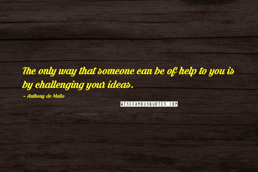 Anthony De Mello Quotes: The only way that someone can be of help to you is by challenging your ideas.