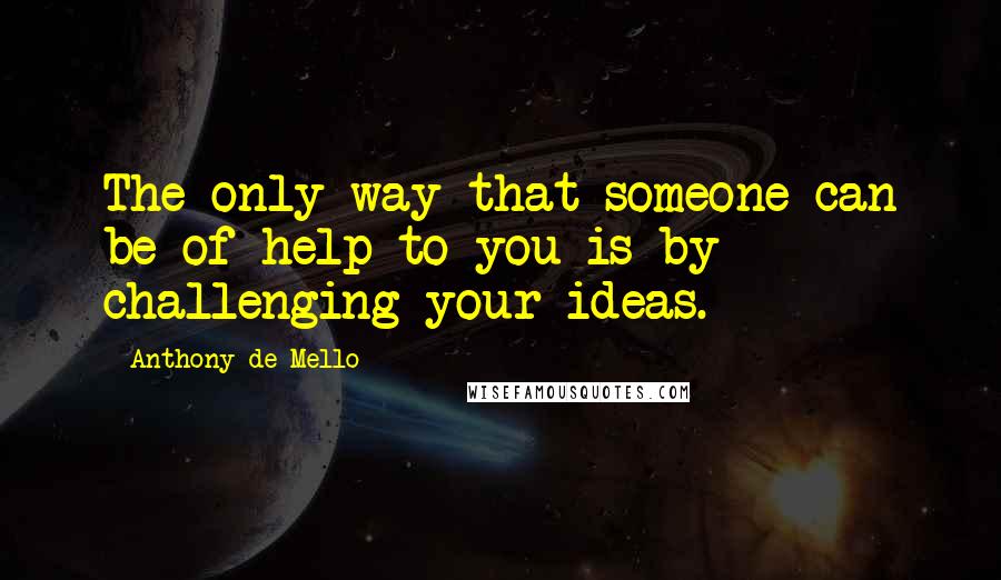 Anthony De Mello Quotes: The only way that someone can be of help to you is by challenging your ideas.