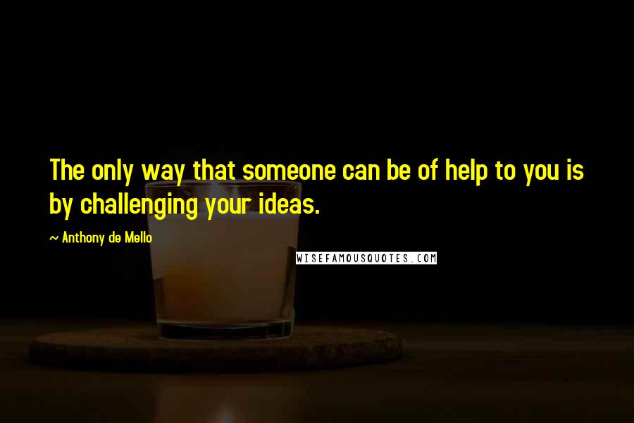 Anthony De Mello Quotes: The only way that someone can be of help to you is by challenging your ideas.