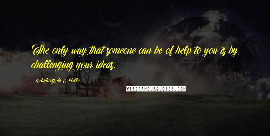 Anthony De Mello Quotes: The only way that someone can be of help to you is by challenging your ideas.