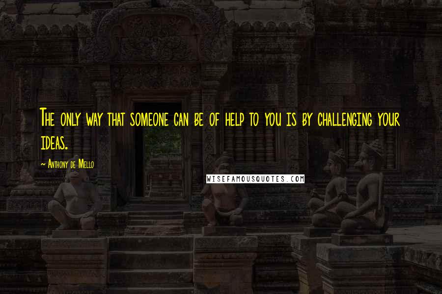 Anthony De Mello Quotes: The only way that someone can be of help to you is by challenging your ideas.