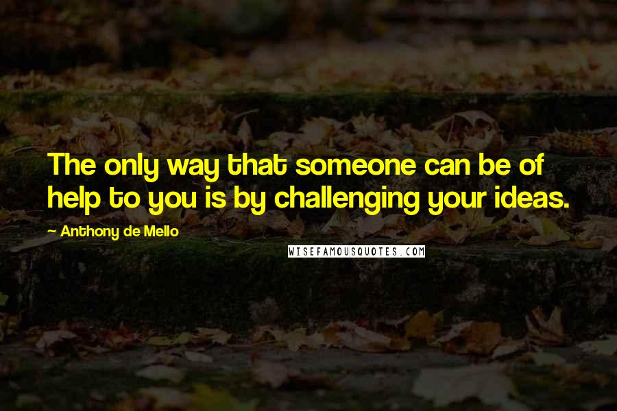 Anthony De Mello Quotes: The only way that someone can be of help to you is by challenging your ideas.