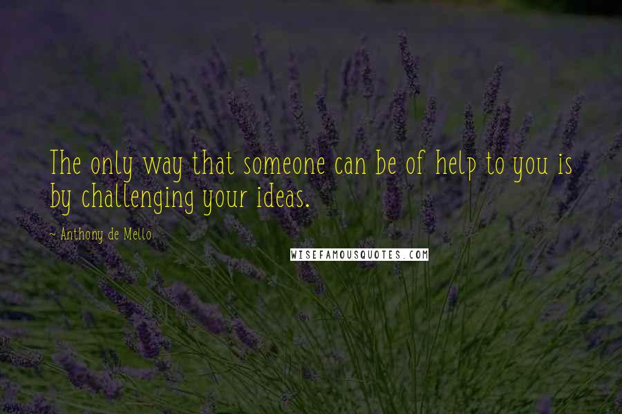 Anthony De Mello Quotes: The only way that someone can be of help to you is by challenging your ideas.