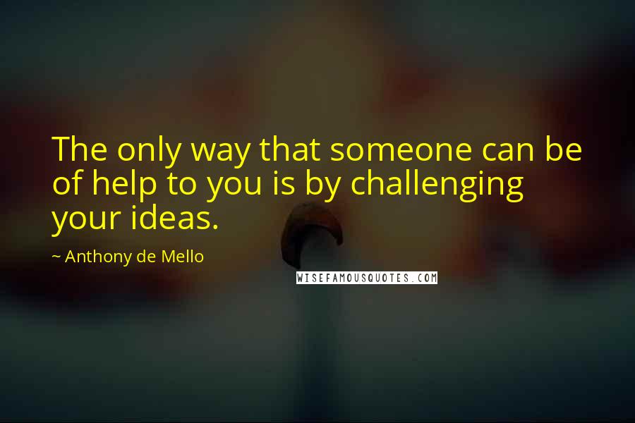 Anthony De Mello Quotes: The only way that someone can be of help to you is by challenging your ideas.