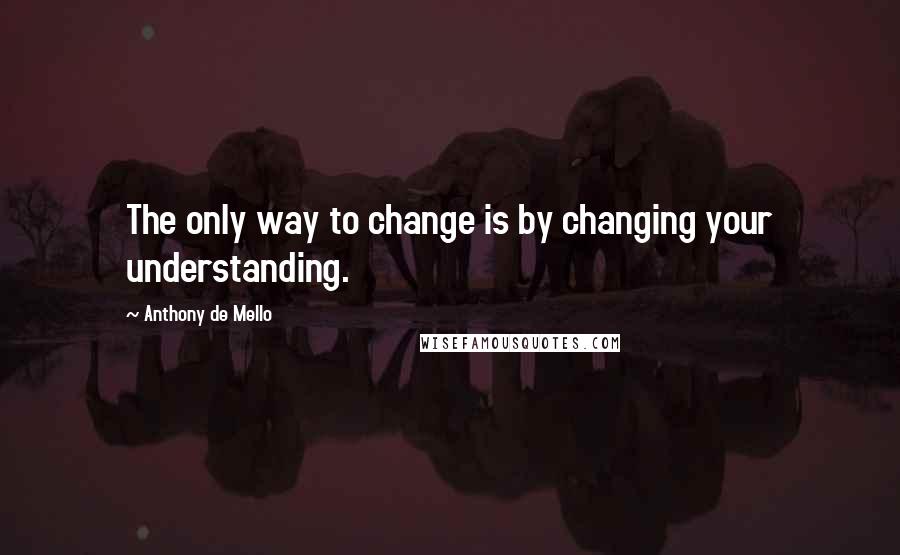 Anthony De Mello Quotes: The only way to change is by changing your understanding.