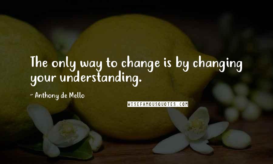 Anthony De Mello Quotes: The only way to change is by changing your understanding.