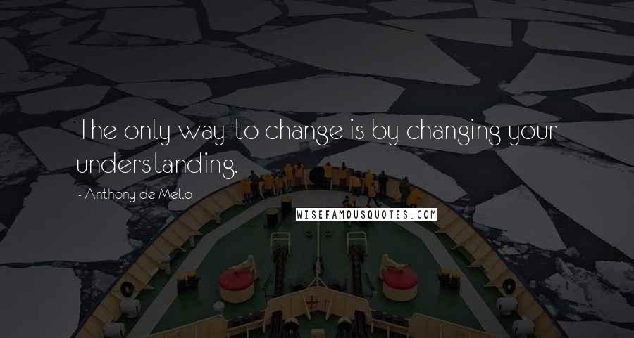 Anthony De Mello Quotes: The only way to change is by changing your understanding.