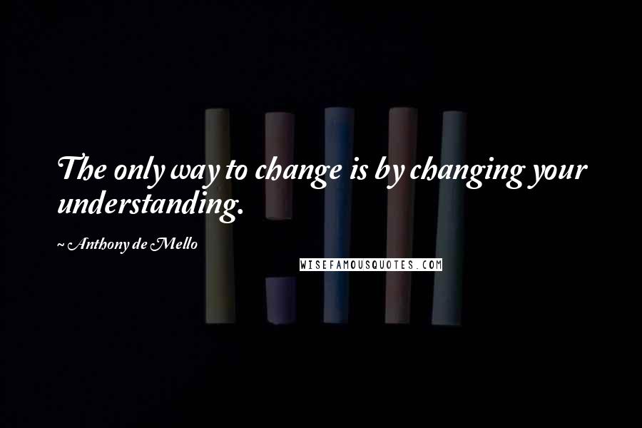 Anthony De Mello Quotes: The only way to change is by changing your understanding.