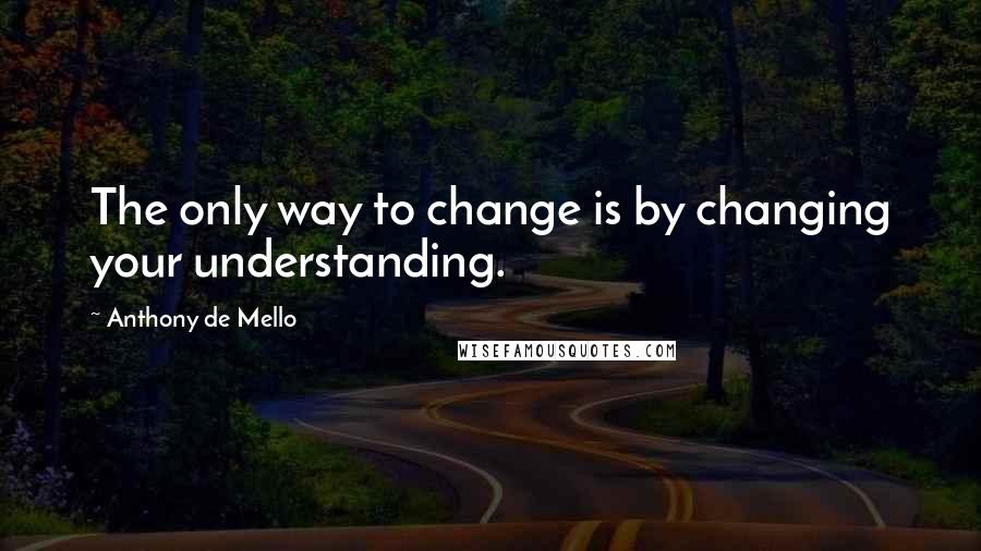 Anthony De Mello Quotes: The only way to change is by changing your understanding.