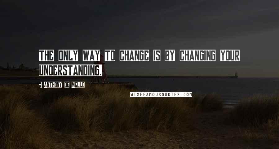 Anthony De Mello Quotes: The only way to change is by changing your understanding.