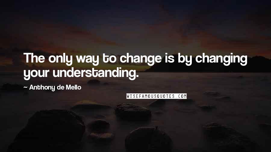 Anthony De Mello Quotes: The only way to change is by changing your understanding.