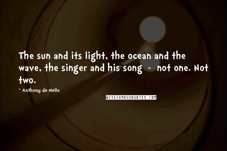 Anthony De Mello Quotes: The sun and its light, the ocean and the wave, the singer and his song  -  not one. Not two.