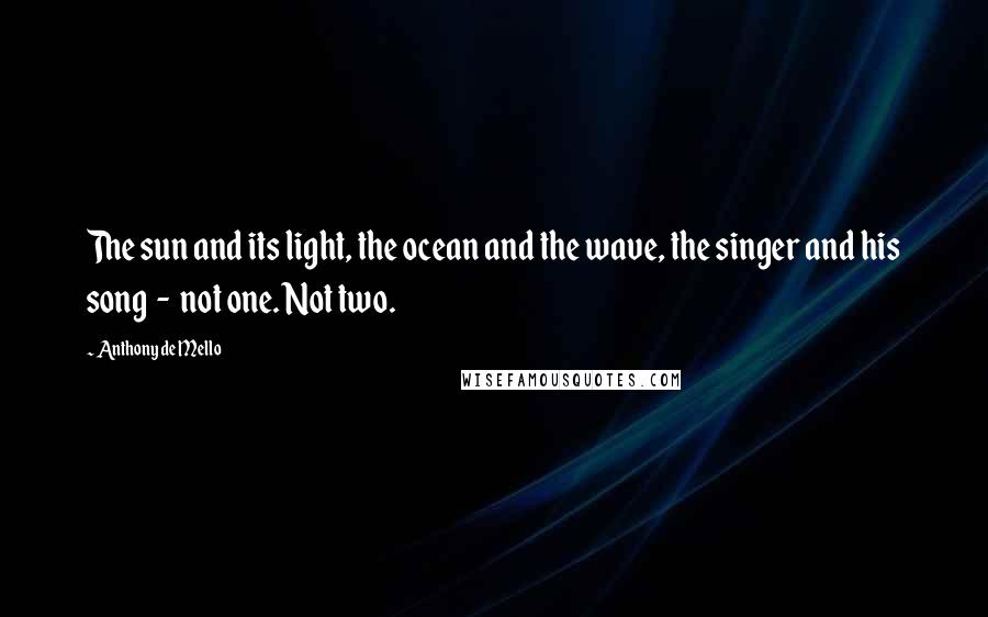 Anthony De Mello Quotes: The sun and its light, the ocean and the wave, the singer and his song  -  not one. Not two.