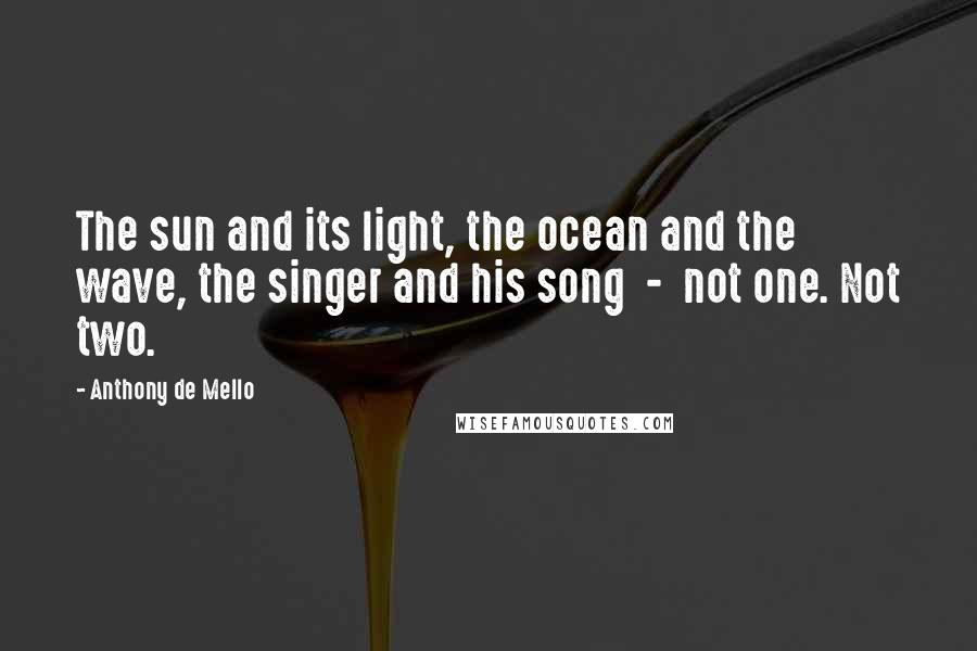 Anthony De Mello Quotes: The sun and its light, the ocean and the wave, the singer and his song  -  not one. Not two.