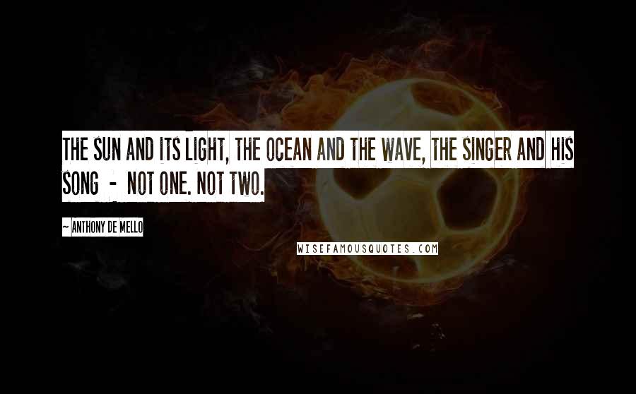 Anthony De Mello Quotes: The sun and its light, the ocean and the wave, the singer and his song  -  not one. Not two.