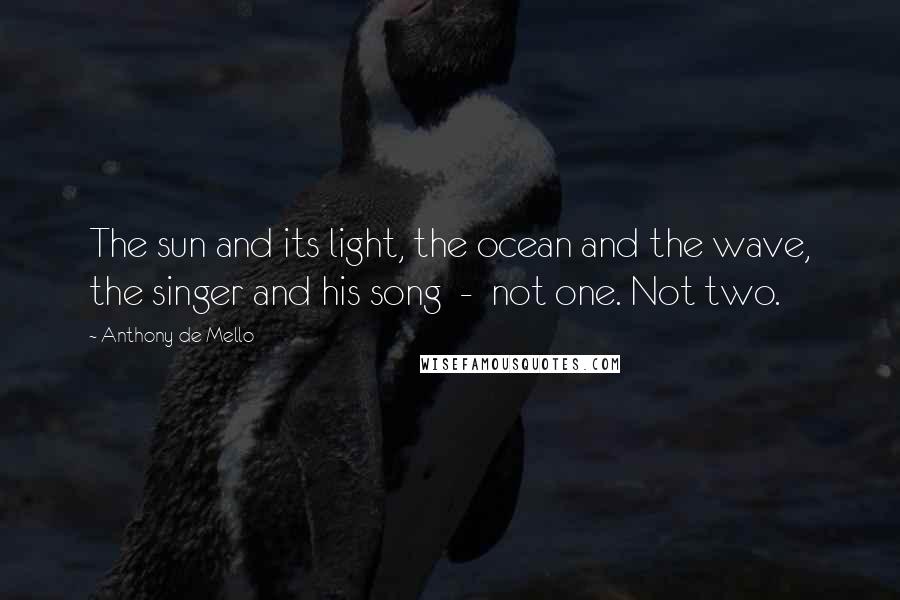 Anthony De Mello Quotes: The sun and its light, the ocean and the wave, the singer and his song  -  not one. Not two.