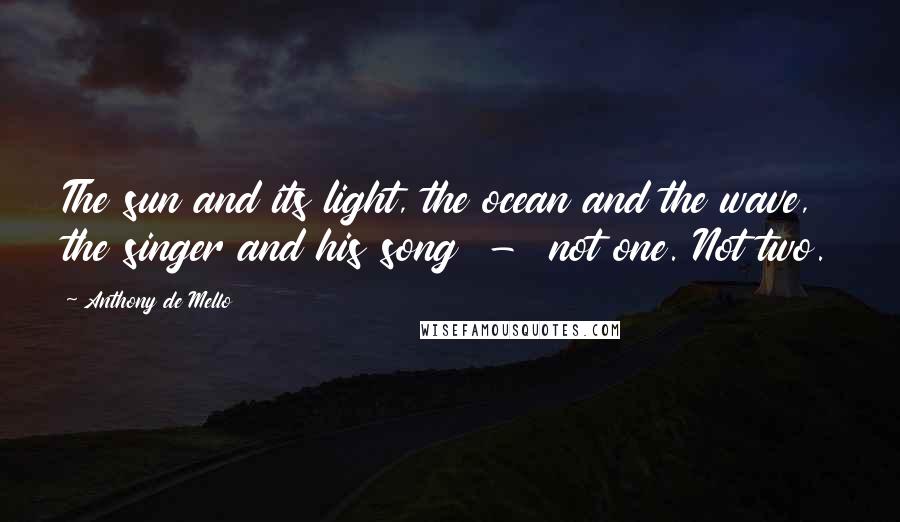 Anthony De Mello Quotes: The sun and its light, the ocean and the wave, the singer and his song  -  not one. Not two.