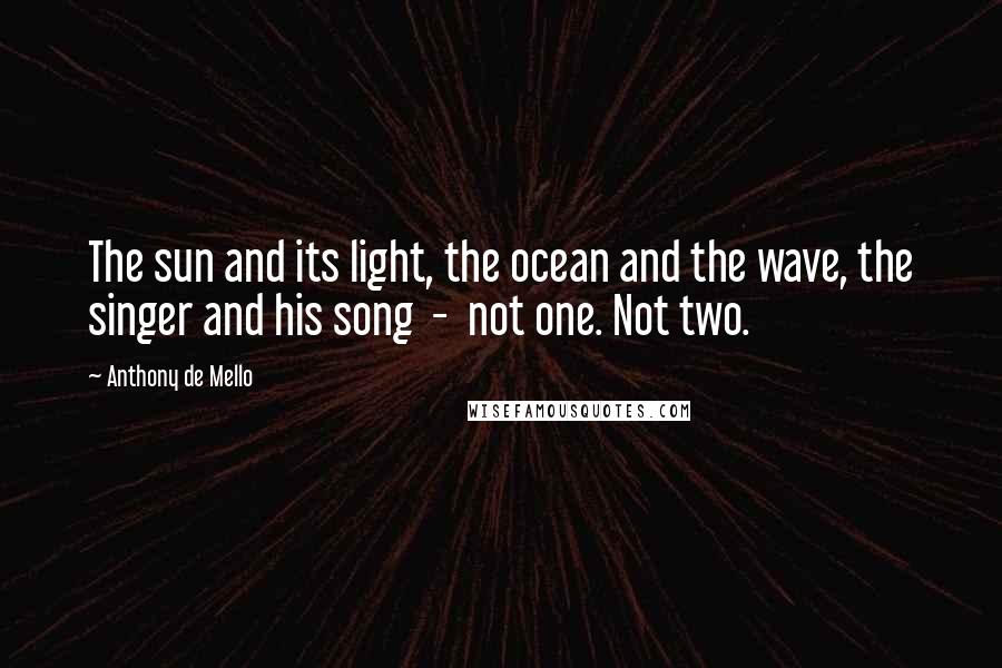 Anthony De Mello Quotes: The sun and its light, the ocean and the wave, the singer and his song  -  not one. Not two.