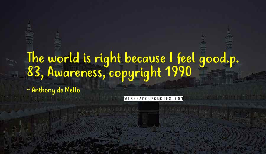 Anthony De Mello Quotes: The world is right because I feel good.p. 83, Awareness, copyright 1990