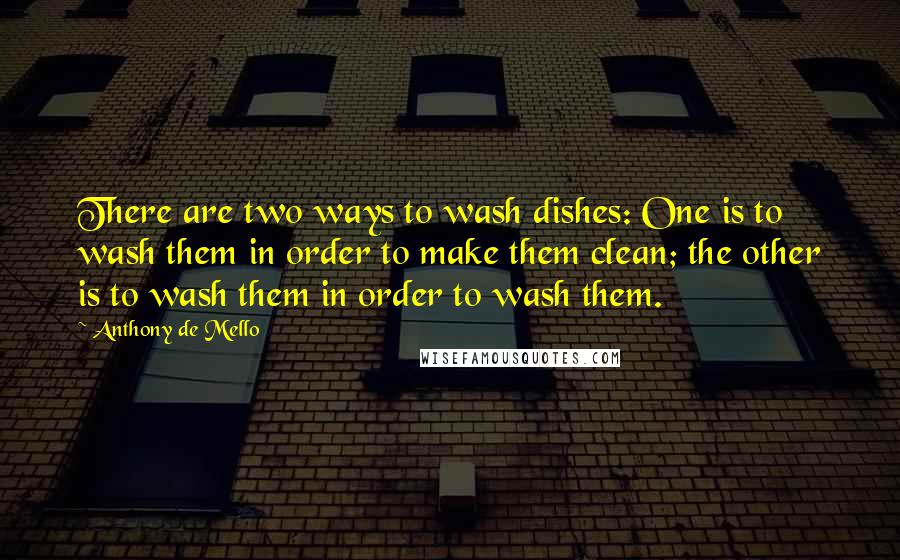 Anthony De Mello Quotes: There are two ways to wash dishes: One is to wash them in order to make them clean; the other is to wash them in order to wash them.