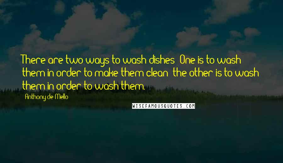 Anthony De Mello Quotes: There are two ways to wash dishes: One is to wash them in order to make them clean; the other is to wash them in order to wash them.